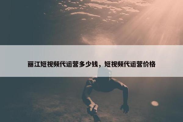 丽江短视频代运营多少钱，短视频代运营价格