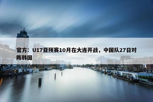 官方：U17亚预赛10月在大连开战，中国队27日对阵韩国