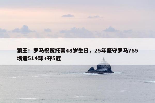 狼王！罗马祝贺托蒂48岁生日，25年坚守罗马785场造514球+夺5冠