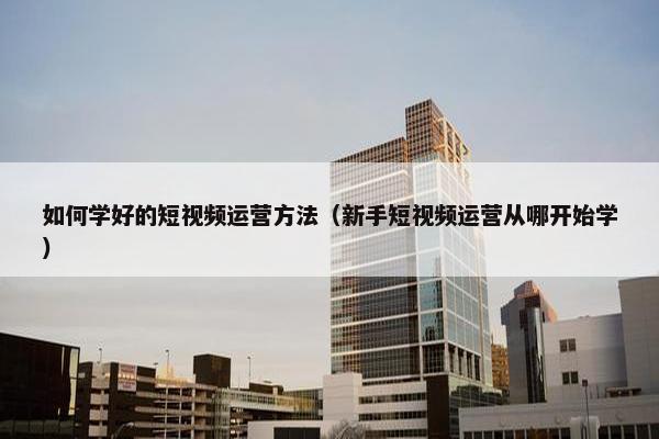 如何学好的短视频运营方法（新手短视频运营从哪开始学）