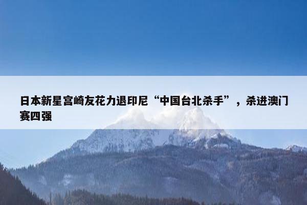 日本新星宫崎友花力退印尼“中国台北杀手”，杀进澳门赛四强