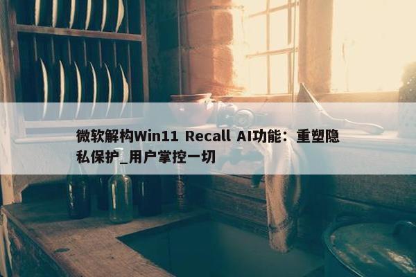 微软解构Win11 Recall AI功能：重塑隐私保护_用户掌控一切