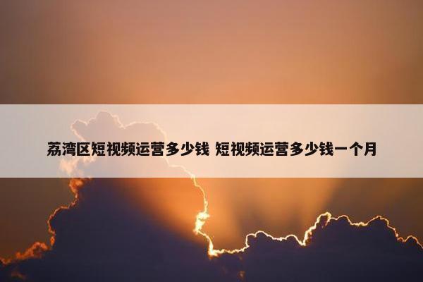 荔湾区短视频运营多少钱 短视频运营多少钱一个月