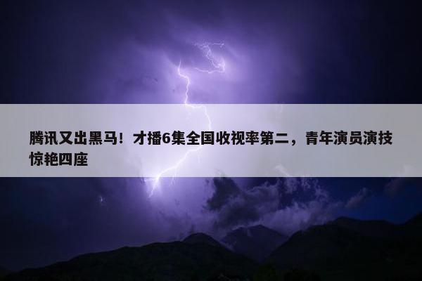 腾讯又出黑马！才播6集全国收视率第二，青年演员演技惊艳四座