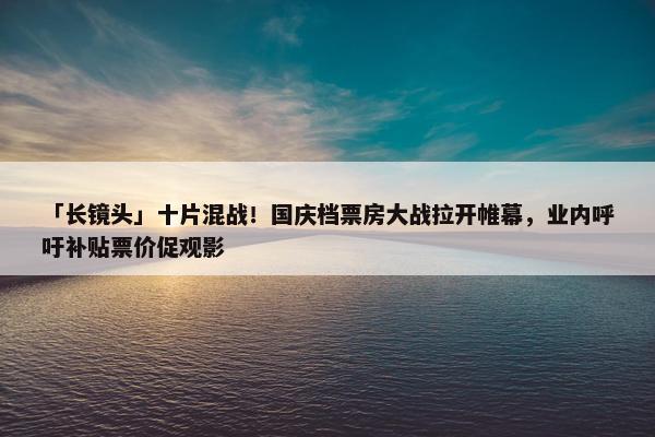 「长镜头」十片混战！国庆档票房大战拉开帷幕，业内呼吁补贴票价促观影