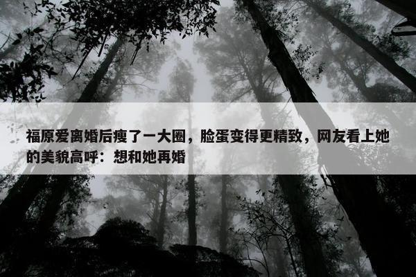 福原爱离婚后瘦了一大圈，脸蛋变得更精致，网友看上她的美貌高呼：想和她再婚