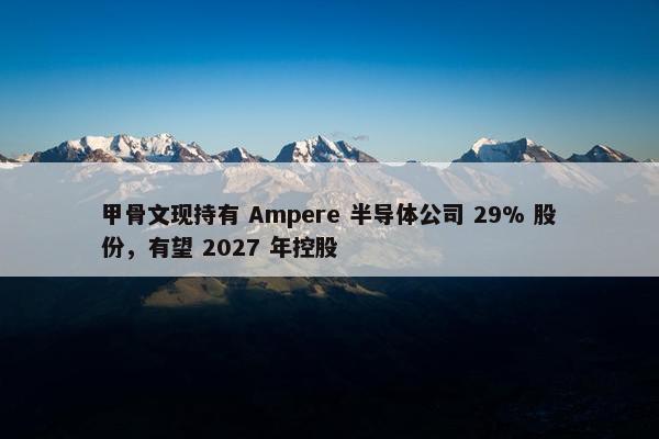 甲骨文现持有 Ampere 半导体公司 29% 股份，有望 2027 年控股