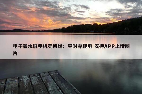 电子墨水屏手机壳问世：平时零耗电 支持APP上传图片