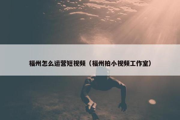 福州怎么运营短视频（福州拍小视频工作室）