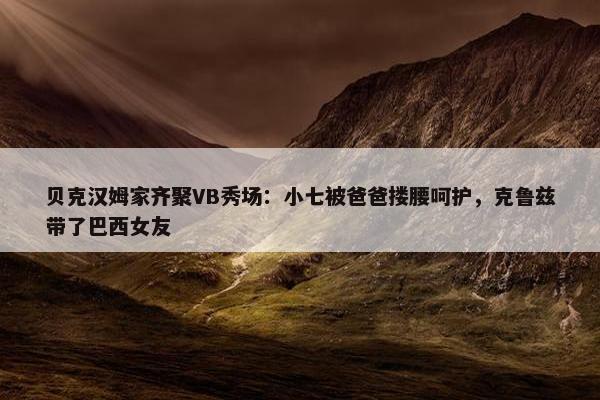 贝克汉姆家齐聚VB秀场：小七被爸爸搂腰呵护，克鲁兹带了巴西女友