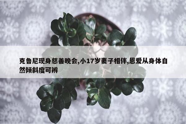 克鲁尼现身慈善晚会,小17岁妻子相伴,恩爱从身体自然倾斜度可辨