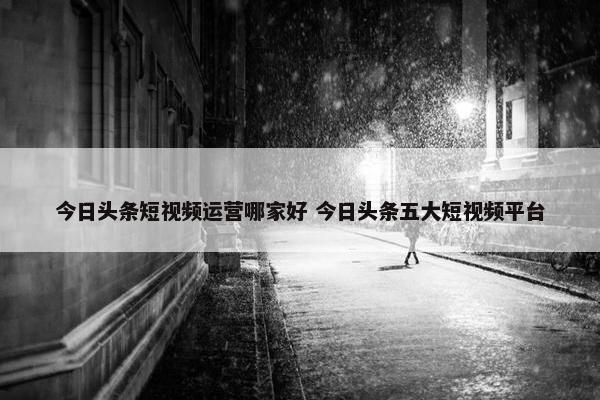 今日头条短视频运营哪家好 今日头条五大短视频平台