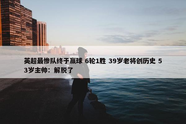 英超最惨队终于赢球 6轮1胜 39岁老将创历史 53岁主帅：解脱了