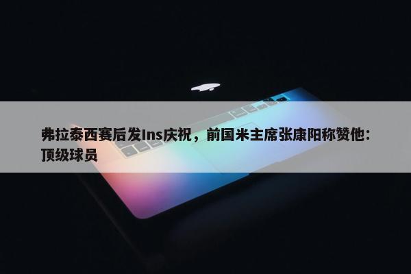 弗拉泰西赛后发Ins庆祝，前国米主席张康阳称赞他：顶级球员