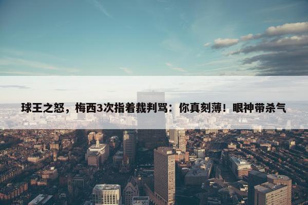 球王之怒，梅西3次指着裁判骂：你真刻薄！眼神带杀气