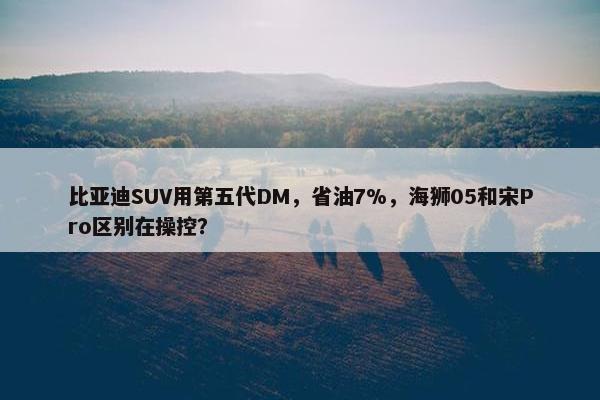 比亚迪SUV用第五代DM，省油7%，海狮05和宋Pro区别在操控？