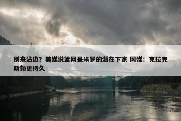 别来沾边？美媒说篮网是米罗的潜在下家 网媒：克拉克斯顿更持久