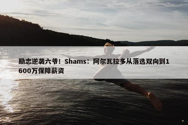 励志逆袭六爷！Shams：阿尔瓦拉多从落选双向到1600万保障薪资