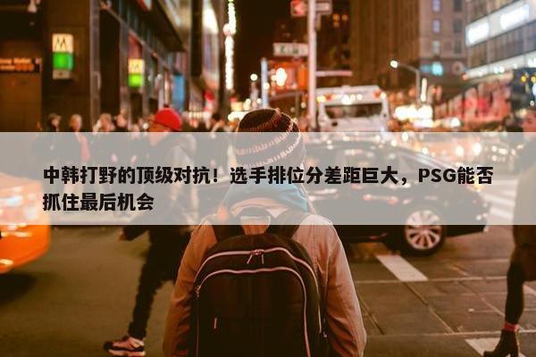 中韩打野的顶级对抗！选手排位分差距巨大，PSG能否抓住最后机会