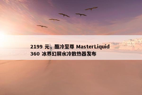 2199 元，酷冷至尊 MasterLiquid 360 冰界幻屏水冷散热器发布