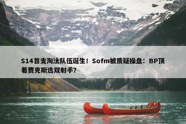 S14首支淘汰队伍诞生！Sofm被质疑操盘：BP顶着贾克斯选双射手？