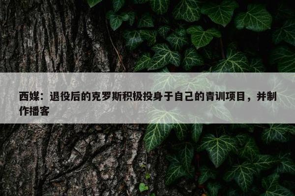 西媒：退役后的克罗斯积极投身于自己的青训项目，并制作播客