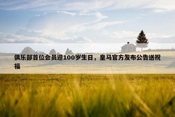 俱乐部首位会员迎100岁生日，皇马官方发布公告送祝福