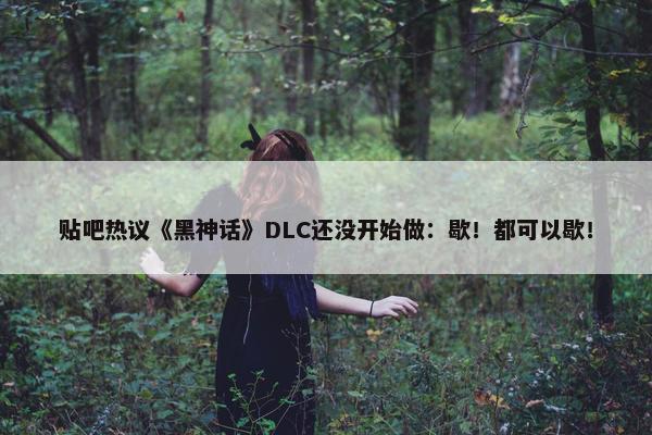 贴吧热议《黑神话》DLC还没开始做：歇！都可以歇！