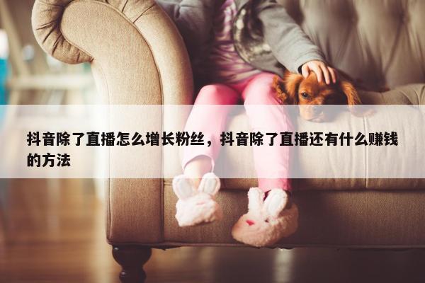 抖音除了直播怎么增长粉丝，抖音除了直播还有什么赚钱的方法