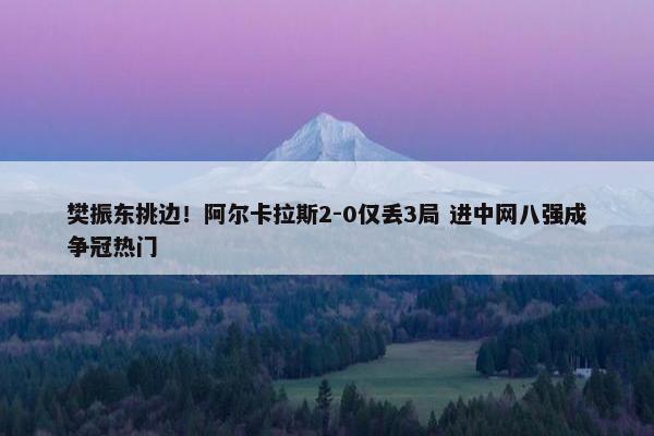 樊振东挑边！阿尔卡拉斯2-0仅丢3局 进中网八强成争冠热门