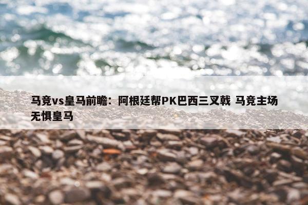 马竞vs皇马前瞻：阿根廷帮PK巴西三叉戟 马竞主场无惧皇马