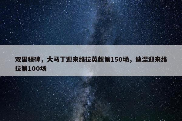 双里程碑，大马丁迎来维拉英超第150场，迪涅迎来维拉第100场