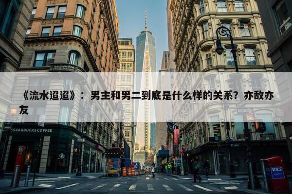 《流水迢迢》：男主和男二到底是什么样的关系？亦敌亦友