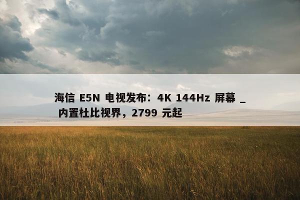 海信 E5N 电视发布：4K 144Hz 屏幕 _ 内置杜比视界，2799 元起