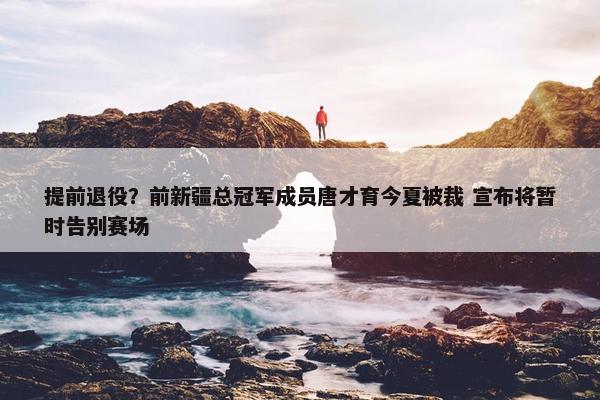 提前退役？前新疆总冠军成员唐才育今夏被裁 宣布将暂时告别赛场