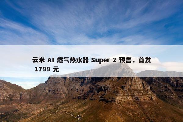 云米 AI 燃气热水器 Super 2 预售，首发 1799 元