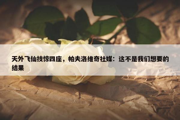 天外飞仙技惊四座，帕夫洛维奇社媒：这不是我们想要的结果