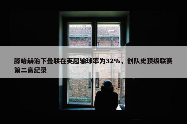 滕哈赫治下曼联在英超输球率为32%，创队史顶级联赛第二高纪录