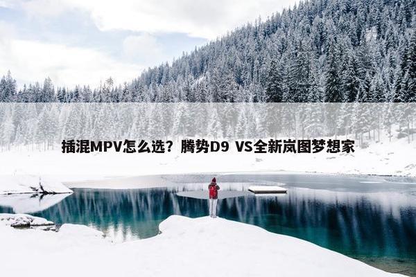 插混MPV怎么选？腾势D9 VS全新岚图梦想家