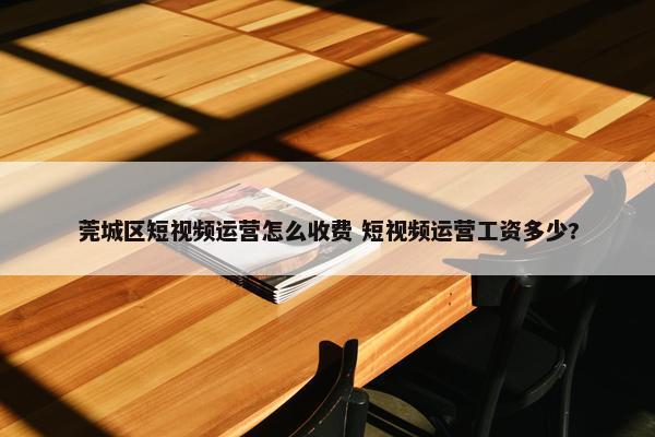 莞城区短视频运营怎么收费 短视频运营工资多少?