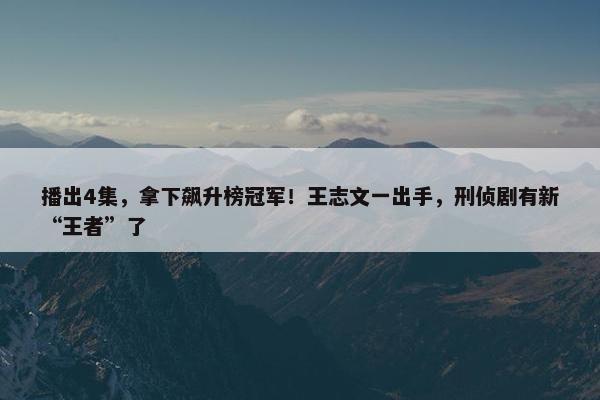 播出4集，拿下飙升榜冠军！王志文一出手，刑侦剧有新“王者”了