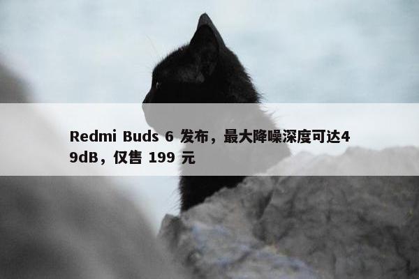 Redmi Buds 6 发布，最大降噪深度可达49dB，仅售 199 元