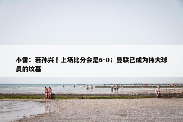 小雷：若孙兴慜上场比分会是6-0；曼联已成为伟大球员的坟墓