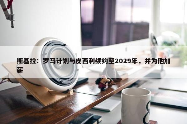 斯基拉：罗马计划与皮西利续约至2029年，并为他加薪