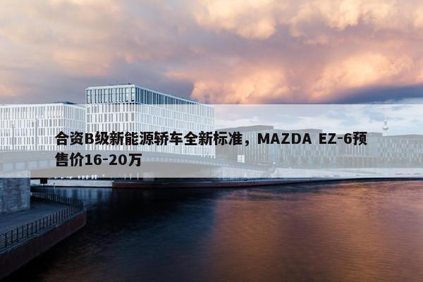 合资B级新能源轿车全新标准，MAZDA EZ-6预售价16-20万