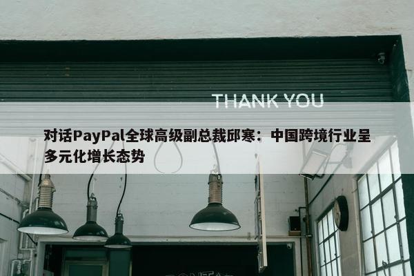 对话PayPal全球高级副总裁邱寒：中国跨境行业呈多元化增长态势