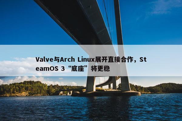 Valve与Arch Linux展开直接合作，SteamOS 3“底座”将更稳