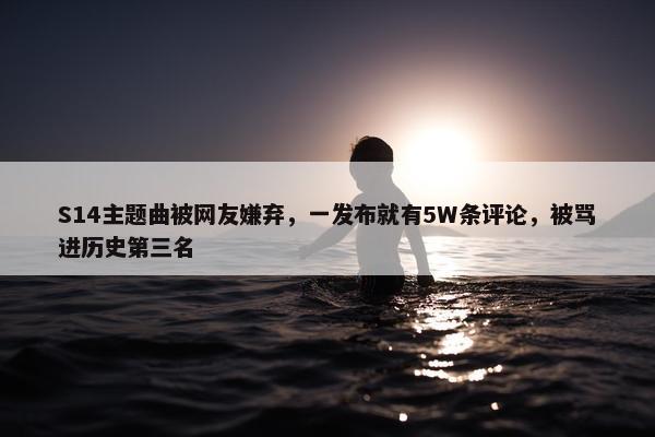 S14主题曲被网友嫌弃，一发布就有5W条评论，被骂进历史第三名