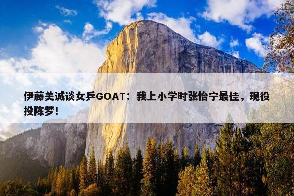 伊藤美诚谈女乒GOAT：我上小学时张怡宁最佳，现役投陈梦！