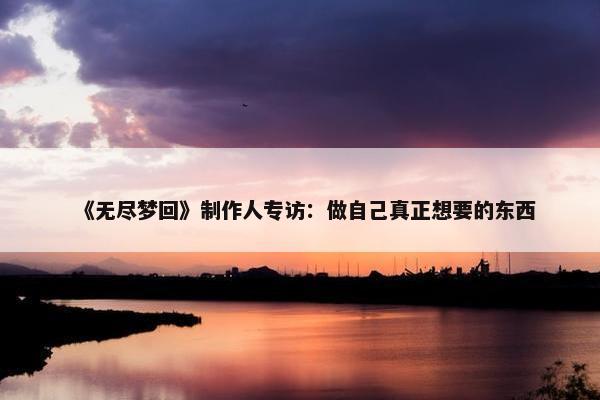 《无尽梦回》制作人专访：做自己真正想要的东西